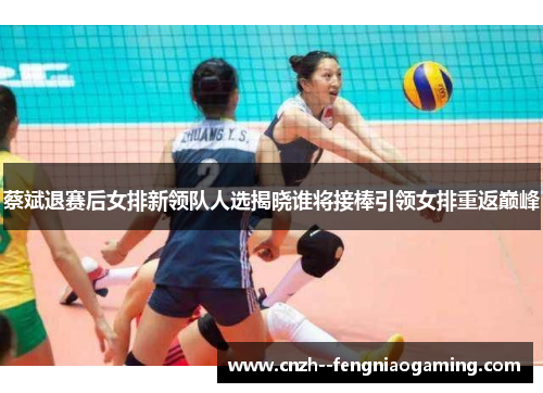 蔡斌退赛后女排新领队人选揭晓谁将接棒引领女排重返巅峰