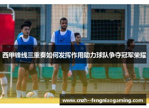西甲锋线三重奏如何发挥作用助力球队争夺冠军荣耀