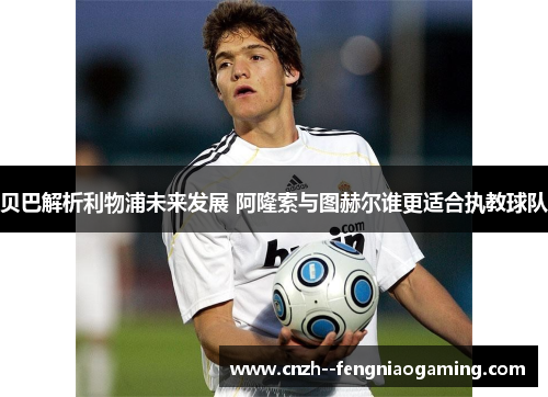 贝巴解析利物浦未来发展 阿隆索与图赫尔谁更适合执教球队 贝巴解析利物浦未来发展 阿隆索与图赫尔谁更适合执教球队