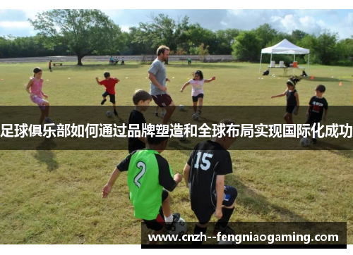 足球俱乐部如何通过品牌塑造和全球布局实现国际化成功 足球俱乐部如何通过品牌塑造和全球布局实现国际化成功