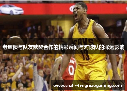 老詹谈与队友默契合作的精彩瞬间与对球队的深远影响 老詹谈与队友默契合作的精彩瞬间与对球队的深远影响