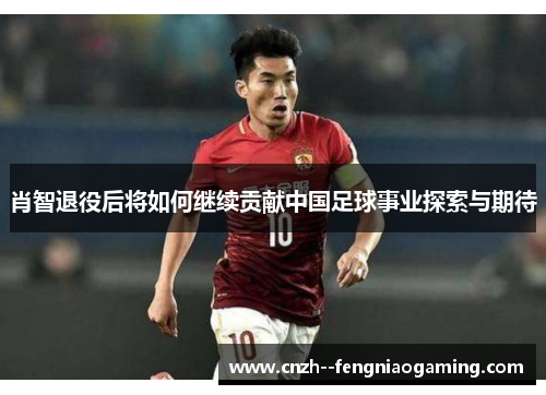 肖智退役后将如何继续贡献中国足球事业探索与期待 肖智退役后将如何继续贡献中国足球事业探索与期待
