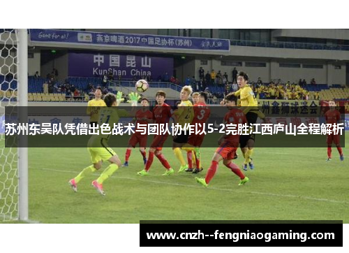 苏州东吴队凭借出色战术与团队协作以5-2完胜江西庐山全程解析 苏州东吴队凭借出色战术与团队协作以5-2完胜江西庐山全程解析