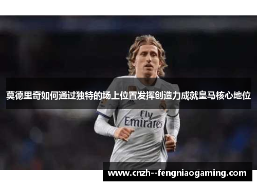 莫德里奇如何通过独特的场上位置发挥创造力成就皇马核心地位 莫德里奇如何通过独特的场上位置发挥创造力成就皇马核心地位