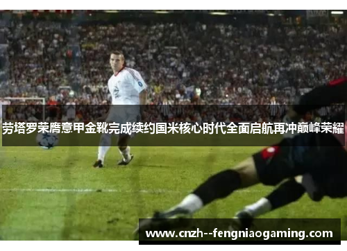 劳塔罗荣膺意甲金靴完成续约国米核心时代全面启航再冲巅峰荣耀