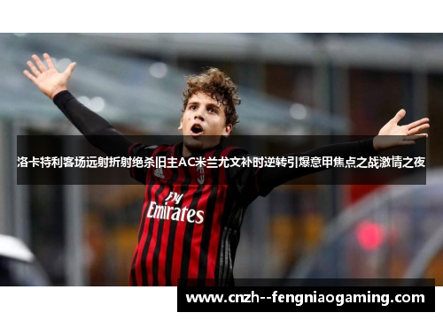洛卡特利客场远射折射绝杀旧主AC米兰尤文补时逆转引爆意甲焦点之战激情之夜