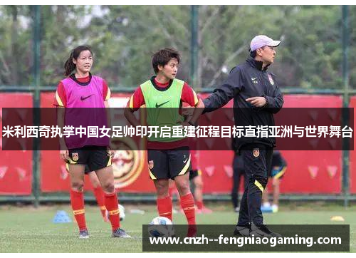 米利西奇执掌中国女足帅印开启重建征程目标直指亚洲与世界舞台