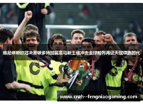 维尼修斯欧冠决赛破多特加冕皇马新王储冲击金球前列再证天赋领跑时代