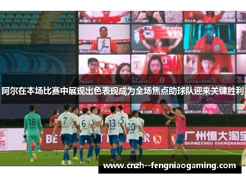 阿尔在本场比赛中展现出色表现成为全场焦点助球队迎来关键胜利
