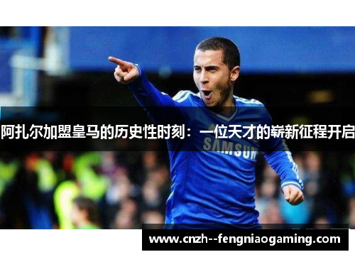 阿扎尔加盟皇马的历史性时刻：一位天才的崭新征程开启