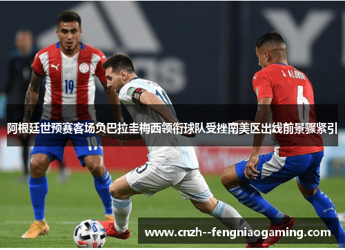 阿根廷世预赛客场负巴拉圭梅西领衔球队受挫南美区出线前景骤紧引