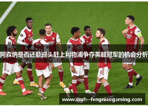 阿森纳是否还能迎头赶上利物浦争夺英超冠军的机会分析