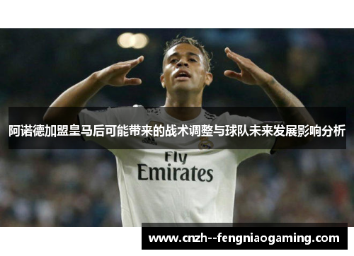 阿诺德加盟皇马后可能带来的战术调整与球队未来发展影响分析