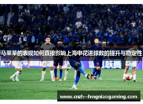 马莱莱的表现如何直接影响上海申花进球数的提升与稳定性 马莱莱的表现如何直接影响上海申花进球数的提升与稳定性