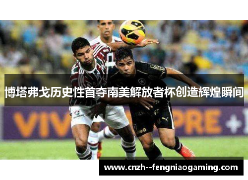 博塔弗戈历史性首夺南美解放者杯创造辉煌瞬间