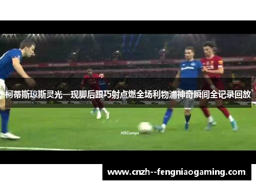 柯蒂斯琼斯灵光一现脚后跟巧射点燃全场利物浦神奇瞬间全记录回放 柯蒂斯琼斯灵光一现脚后跟巧射点燃全场利物浦神奇瞬间全记录回放