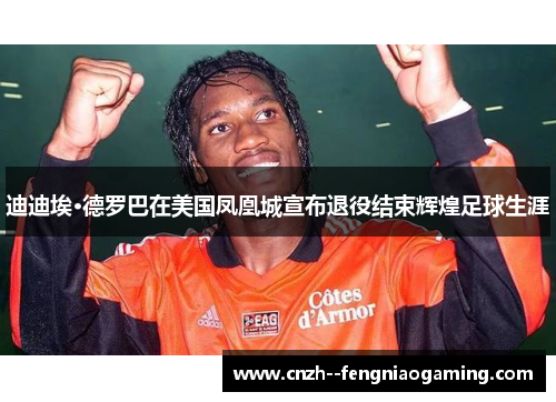 迪迪埃·德罗巴在美国凤凰城宣布退役结束辉煌足球生涯