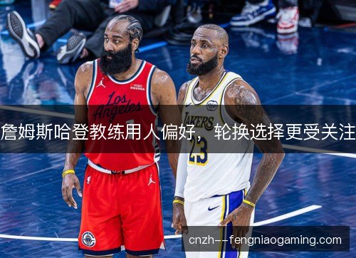 詹姆斯哈登教练用人偏好，轮换选择更受关注